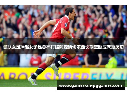 曼联女足捧起女子足总杯打破阿森纳切尔西长期垄断成就新历史