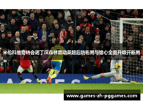 米伦科维奇转会诺丁汉森林震动英超后防布局与雄心全面升级开新局