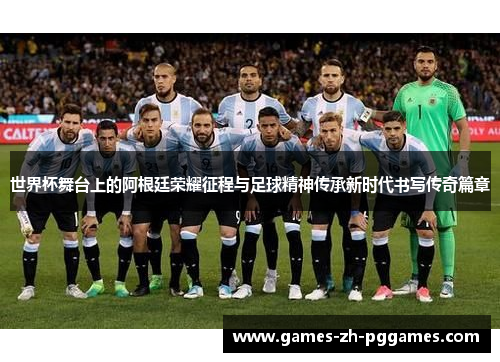 世界杯舞台上的阿根廷荣耀征程与足球精神传承新时代书写传奇篇章